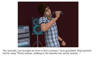 “ So, basically, you brought me here to find a woman,” Leon grumbled. Noah grinned and he sang, “Pretty woman, walking in the karaoke bar, pretty woman…” 