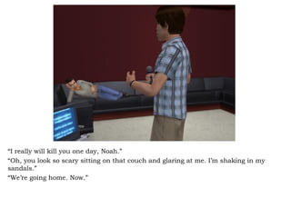 “ I really will kill you one day, Noah.” “ Oh, you look so scary sitting on that couch and glaring at me. I’m shaking in my sandals.”  “ We’re going home. Now.” 