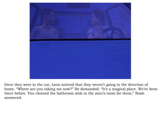 Once they were in the car, Leon noticed that they weren’t going in the direction of home. “Where are you taking me now?” He demanded. “It’s a magical place. We’ve been there before. You cleaned the bathroom sink in the men’s room for them,” Noah answered.  