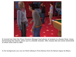 It turned out that the Four Corners Shoppe had plenty of women to choose from. Leon, harnessing his charm, went up to a blonde woman. She clearly did not seem interested in what Leon had to offer. In the background, you can see Noah talking to Terry Ryman from the Ryman legacy by Mzyra.   