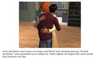 Leon and Noah came home as Cooper and Nicole were slowing dancing. “Stupid lovebirds,” Leon grumbled as he walked by. Noah sighed. He hoped that Leon would find someone one day.  