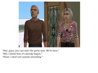 “ Hey, guys, you can start the party now. We’re here.” “ Mel, I think that it’s already begun.” “ Hmm. I don’t see anyone smustling.” 