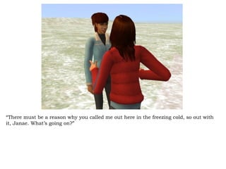 “ There must be a reason why you called me out here in the freezing cold, so out with it, Janae. What’s going on?” 