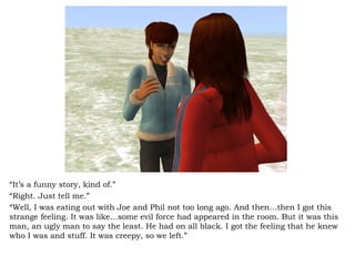“ It’s a funny story, kind of.” “ Right. Just tell me.” “ Well, I was eating out with Joe and Phil not too long ago. And then…then I got this strange feeling. It was like…some evil force had appeared in the room. But it was this man, an ugly man to say the least. He had on all black. I got the feeling that he knew who I was and stuff. It was creepy, so we left.” 
