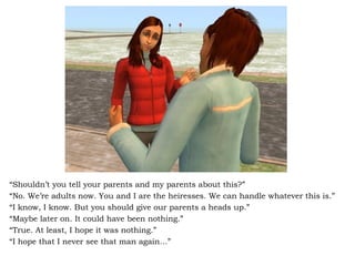 “ Shouldn’t you tell your parents and my parents about this?” “ No. We’re adults now. You and I are the heiresses. We can handle whatever this is.” “ I know, I know. But you should give our parents a heads up.” “ Maybe later on. It could have been nothing.” “ True. At least, I hope it was nothing.” “ I hope that I never see that man again…” 