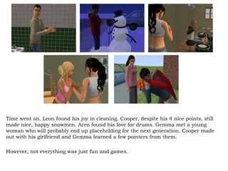 Time went on. Leon found his joy in cleaning. Cooper, despite his 4 nice points, still made nice, happy snowmen. Aren found his love for drums. Gemma met a young woman who will probably end up placeholding for the next generation. Cooper made out with his girlfriend and Gemma learned a few pointers from them. However, not everything was just fun and games. 