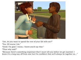 “ Joe, do you want to spend the rest of your life with me?” “ Yes. Of course I do.” “ Good. I’m glad. I mean, I knew you’d say that.” “ Then why ask?” “ Because there’s something important that I must tell you before we get married. I know it’s a long way off from now but I’m confident that we’ll always be together so…” 
