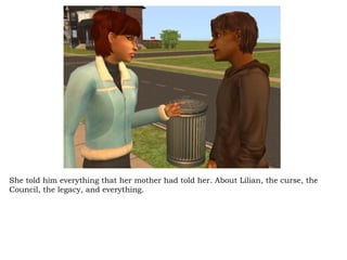 She told him everything that her mother had told her. About Lilian, the curse, the Council, the legacy, and everything.  
