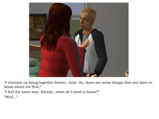 “ I envision us being together forever, Aren. So, there are some things that you have to know about me first.” “ I feel the same way. Except…what do I need to know?” “ Well…” 