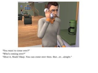 “ You want to come over?” “ Who’s coming over?” “ Shut it, Noah! Okay. You can come over then. But…er…alright.” 