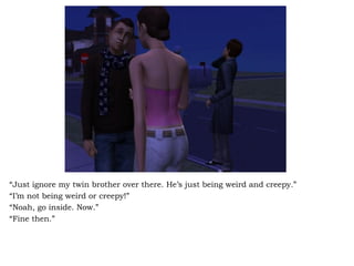 “ Just ignore my twin brother over there. He’s just being weird and creepy.” “ I’m not being weird or creepy!” “ Noah, go inside. Now.” “ Fine then.” 