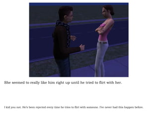 She seemed to really like him right up until he tried to flirt with her. I kid you not. He’s been rejected every time he tries to flirt with someone. I’ve never had this happen before. 