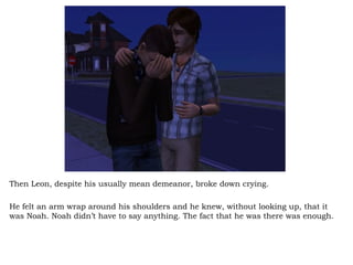 Then Leon, despite his usually mean demeanor, broke down crying.  He felt an arm wrap around his shoulders and he knew, without looking up, that it was Noah. Noah didn’t have to say anything. The fact that he was there was enough.  