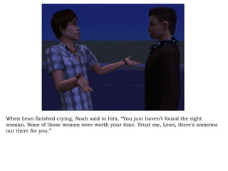When Leon finished crying, Noah said to him, “You just haven’t found the right woman. None of those women were worth your time. Trust me, Leon, there’s someone out there for you.”  