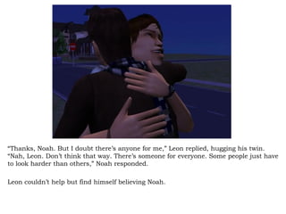 “ Thanks, Noah. But I doubt there’s anyone for me,” Leon replied, hugging his twin. “Nah, Leon. Don’t think that way. There’s someone for everyone. Some people just have to look harder than others,” Noah responded.  Leon couldn’t help but find himself believing Noah.  