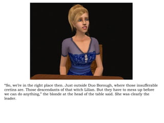 “ So, we’re in the right place then. Just outside Duo Borough, where those insufferable cretins are. Those descendants of that witch Lilian. But they have to mess up before we can do anything,” the blonde at the head of the table said. She was clearly the leader.  