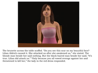 The brunette across the table scoffed. “Do you see this scar on my beautiful face? Lilian Aldrich caused it. She attacked us after she awakened us,” she stated. The blonde man beside her said nothing. But the black-haired man beside her said, “It’s true. Lilian did attack us.” “Only because you all vowed revenge against her and threatened to kill her,” the lady in the red dress responded.  