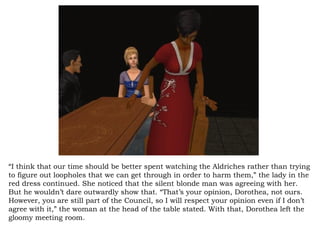 “ I think that our time should be better spent watching the Aldriches rather than trying to figure out loopholes that we can get through in order to harm them,” the lady in the red dress continued. She noticed that the silent blonde man was agreeing with her. But he wouldn’t dare outwardly show that. “That’s your opinion, Dorothea, not ours. However, you are still part of the Council, so I will respect your opinion even if I don’t agree with it,” the woman at the head of the table stated. With that, Dorothea left the gloomy meeting room.  