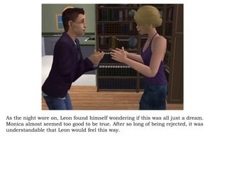 As the night wore on, Leon found himself wondering if this was all just a dream. Monica almost seemed too good to be true. After so long of being rejected, it was understandable that Leon would feel this way.  