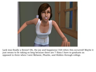 Lark was finally a Senior! Oh, the joy and happiness I felt when this occurred! Maybe it just seems to be taking so long because there are 7 Sims I have to graduate as opposed to three when I sent Melanie, Phoebe, and Holden through college.  