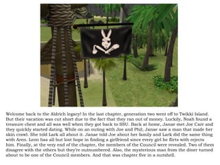 Welcome back to the Aldrich legacy! In the last chapter, generation two went off to Twikki Island. But their vacation was cut short due to the fact that they ran out of money. Luckily, Noah found a treasure chest and all was well when they got back to SSU. Back at home, Janae met Joe Carr and they quickly started dating. While on an outing with Joe and Phil, Janae saw a man that made her skin crawl. She told Lark all about it. Janae told Joe about her family and Lark did the same thing with Aren. Leon has all but lost hope in finding a girlfriend since every girl he flirts with rejects him. Finally, at the very end of the chapter, the members of the Council were revealed. Two of them disagree with the others but they’re outnumbered. Also, the mysterious man from the diner turned about to be one of the Council members. And that was chapter five in a nutshell.  