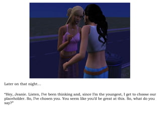 Later on that night… “ Hey, Jeanie. Listen, I’ve been thinking and, since I’m the youngest, I get to choose our placeholder. So, I’ve chosen you. You seem like you’d be great at this. So, what do you say?”  