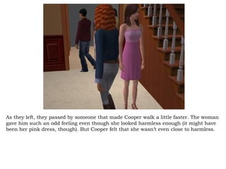 As they left, they passed by someone that made Cooper walk a little faster. The woman gave him such an odd feeling even though she looked harmless enough (it might have been her pink dress, though). But Cooper felt that she wasn’t even close to harmless. 
