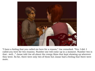 “ I have a feeling that you called me here for a reason,” Joe remarked. “Yes. I did. I called you here for two reasons. Number one will come up in a moment. Number two is that…well…” Janae told Joe all about the creepy Sims that kept showing up wherever they went. So far, there were only two of them but Janae had a feeling that there were more.  