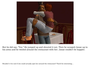 But he did say, “Yes.” He jumped up and shouted it out. Then he scooped Janae up in his arms and he twirled around the restaurant with her. Janae couldn’t be happier. Wouldn’t it be cool if Joe could actually spin her around the restaurant? That’d be interesting… 