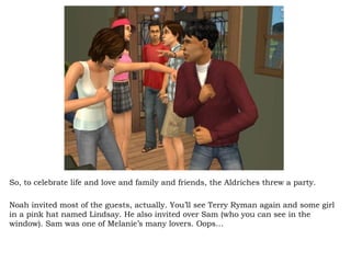 So, to celebrate life and love and family and friends, the Aldriches threw a party. Noah invited most of the guests, actually. You’ll see Terry Ryman again and some girl in a pink hat named Lindsay. He also invited over Sam (who you can see in the window). Sam was one of Melanie’s many lovers. Oops… 