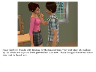 Noah had been friends with Lindsay for the longest time. They met when she walked by the house one day and Noah greeted her. And now…Noah thought that it was about time that he found love.  
