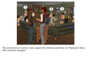The party went on and on. And, apparently, Monica and Noah are Popularity Sims. Who would’ve thought? 