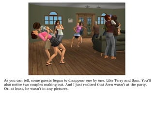 As you can tell, some guests began to disappear one by one. Like Terry and Sam. You’ll also notice two couples making out. And I just realized that Aren wasn’t at the party. Or, at least, he wasn’t in any pictures.  