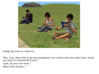 College life went on. However… “ Hey, Leon. Since this is my last assignment ever and we have the same class, would you mind if I cheated off of you?” “ Lark, do your own work.” “ Mean little brother…” 