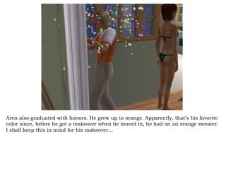 Aren also graduated with honors. He grew up in orange. Apparently, that’s his favorite color since, before he got a makeover when he moved in, he had on an orange sweater. I shall keep this in mind for his makeover… 