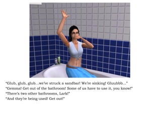 “ Glub, glub, glub…we’ve struck a sandbar! We’re sinking! Gluubbb…” “ Gemma! Get out of the bathroom! Some of us have to use it, you know!” “ There’s two other bathrooms, Lark!” “ And they’re being used! Get out!” 