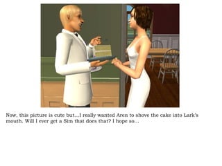 Now, this picture is cute but…I really wanted Aren to shove the cake into Lark’s mouth. Will I ever get a Sim that does that? I hope so… 