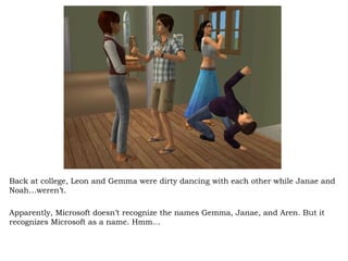 Back at college, Leon and Gemma were dirty dancing with each other while Janae and Noah…weren’t.  Apparently, Microsoft doesn’t recognize the names Gemma, Janae, and Aren. But it recognizes Microsoft as a name. Hmm… 
