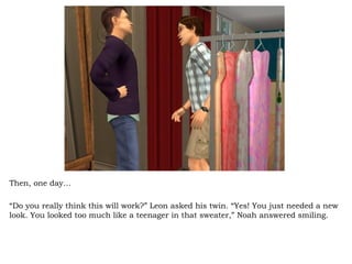 Then, one day… “ Do you really think this will work?” Leon asked his twin. “Yes! You just needed a new look. You looked too much like a teenager in that sweater,” Noah answered smiling.  