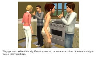 They got married to their significant others at the same exact time. It was amusing to watch their weddings.  