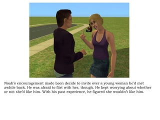 Noah’s encouragement made Leon decide to invite over a young woman he’d met awhile back. He was afraid to flirt with her, though. He kept worrying about whether or not she’d like him. With his past experience, he figured she wouldn’t like him. 