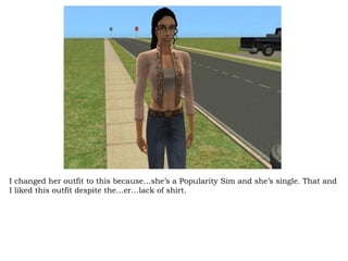 I changed her outfit to this because…she’s a Popularity Sim and she’s single. That and I liked this outfit despite the…er…lack of shirt. 