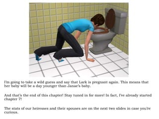 I’m going to take a wild guess and say that Lark is pregnant again. This means that her baby will be a day younger than Janae’s baby.  And that’s the end of this chapter! Stay tuned in for more! In fact, I’ve already started chapter 7!  The stats of our heiresses and their spouses are on the next two slides in case you’re curious. 