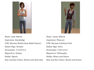 Name: Lark Aldrich Aspiration: Knowledge LTW: Become World Class Ballet Dancer Zodiac Sign: Scorpio Personality: 7/3/9/4/4 Majored In: Drama Hobby: Sports Hair and Eye Colors: Brown and dark blue Name: Janae Aldrich Aspiration: Pleasure LTW: Become Celebrity Chef Zodiac Sign: Aries Personality: 7/8/5/3/2 Majored in: Philosophy Hobby: Music and Dance Hair and Eye Colors: Brown and brown 