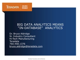 Teradata Proprietary and Confidential
BIG DATA ANALYTICS MEANS
“IN-DATABASE” ANALYTICS
Dr. Bruce Aldridge
Sr. Industry Consultant
Hi-Tech Manufacturing
Teradata
760.458.1376
bruce.aldridge@teradata.com
 