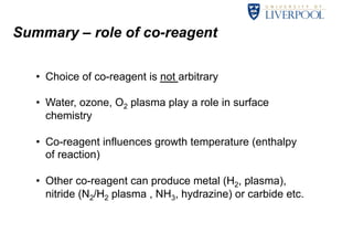Summary – role of co-reagent 
• Choice of co-reagent is not arbitrary 
• Water, ozone, O2 plasma play a role in surface 
chemistry 
• Co-reagent influences growth temperature (enthalpy 
of reaction) 
• Other co-reagent can produce metal (H2, plasma), 
nitride (N2/H2 plasma , NH3, hydrazine) or carbide etc. 
15 
 