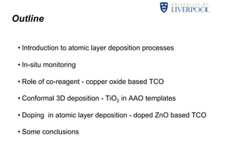 Outline 
• Introduction to atomic layer deposition processes 
• In-situ monitoring 
• Role of co-reagent - copper oxide based TCO 
• Conformal 3D deposition - TiO2 in AAO templates 
• Doping in atomic layer deposition - doped ZnO based TCO 
• Some conclusions 
 