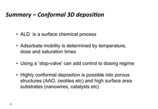 Summary 
– 
Conformal 
3D 
deposi5on 
22 
• ALD is a surface chemical process 
• Adsorbate mobility is determined by temperature, 
dose and saturation times 
• Using a ‘stop-valve’ can add control to dosing regime 
• Highly conformal deposition is possible into porous 
structures (AAO, zeolites etc) and high surface area 
substrates (nanowires, catalysts etc) 
 