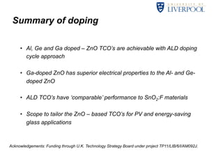 Summary of doping 
• Al, Ge and Ga doped – ZnO TCO’s are achievable with ALD doping 
cycle approach 
• Ga-doped ZnO has superior electrical properties to the Al- and Ge-doped 
33 
ZnO 
• ALD TCO’s have ‘comparable’ performance to SnO2:F materials 
• Scope to tailor the ZnO – based TCO’s for PV and energy-saving 
glass applications 
Acknowledgements: Funding through U.K. Technology Strategy Board under project TP11/LIB/6/I/AM092J. 
 