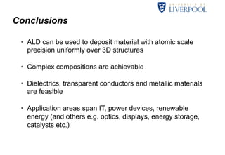 Conclusions 
• ALD can be used to deposit material with atomic scale 
precision uniformly over 3D structures 
• Complex compositions are achievable 
• Dielectrics, transparent conductors and metallic materials 
are feasible 
• Application areas span IT, power devices, renewable 
energy (and others e.g. optics, displays, energy storage, 
catalysts etc.) 
34 
 